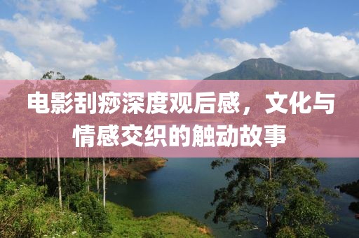 电影刮痧深度观后感，文化与情感交织的触动故事