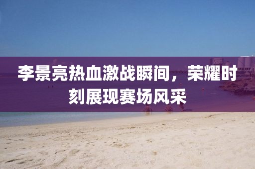 李景亮热血激战瞬间，荣耀时刻展现赛场风采