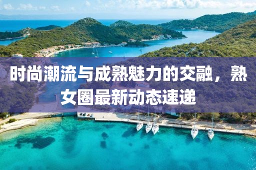 时尚潮流与成熟魅力的交融，熟女圈最新动态速递