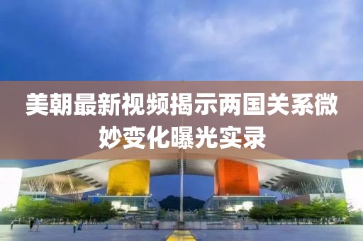 美朝最新视频揭示两国关系微妙变化曝光实录