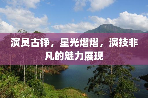 演员古铮，星光熠熠，演技非凡的魅力展现