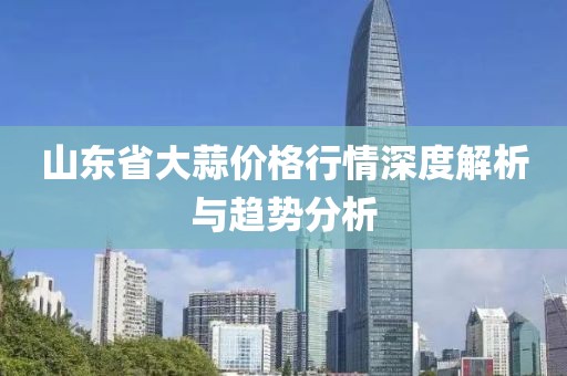 山东省大蒜价格行情深度解析与趋势分析