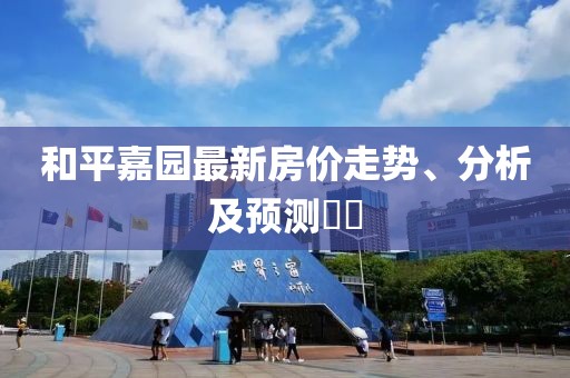 和平嘉园最新房价走势、分析及预测​​