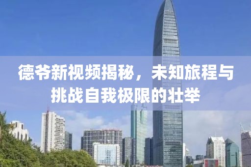 德爷新视频揭秘，未知旅程与挑战自我极限的壮举