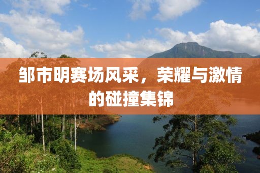 邹市明赛场风采，荣耀与激情的碰撞集锦