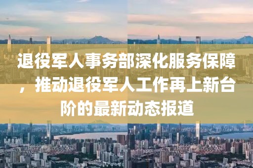 退役军人事务部深化服务保障，推动退役军人工作再上新台阶的最新动态报道