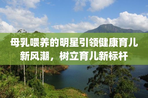 母乳喂养的明星引领健康育儿新风潮，树立育儿新标杆