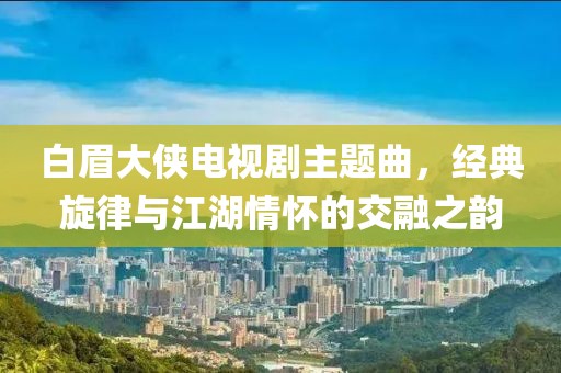 白眉大侠电视剧主题曲，经典旋律与江湖情怀的交融之韵