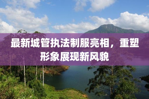 最新城管执法制服亮相，重塑形象展现新风貌