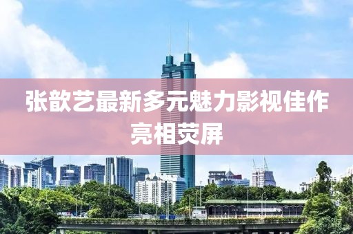 张歆艺最新多元魅力影视佳作亮相荧屏