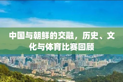中国与朝鲜的交融，历史、文化与体育比赛回顾
