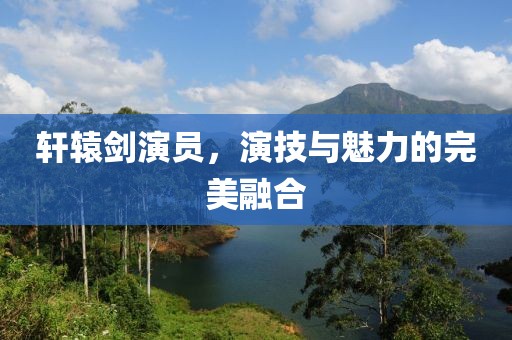 轩辕剑演员，演技与魅力的完美融合