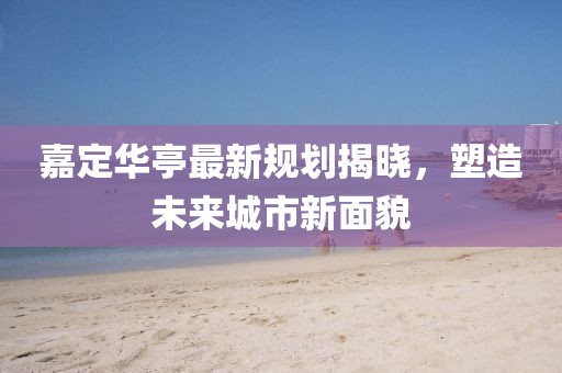 嘉定华亭最新规划揭晓，塑造未来城市新面貌