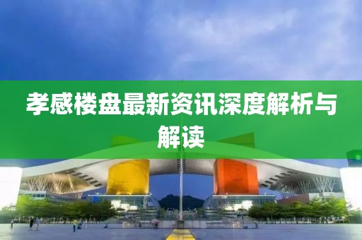 孝感楼盘最新资讯深度解析与解读
