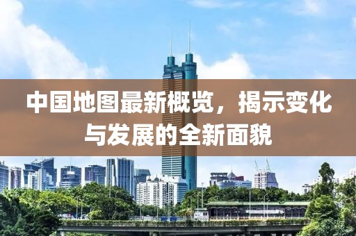中国地图最新概览，揭示变化与发展的全新面貌