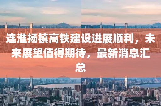 连淮扬镇高铁建设进展顺利，未来展望值得期待，最新消息汇总