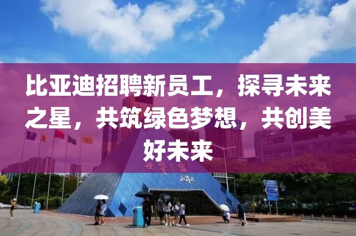 比亚迪招聘新员工，探寻未来之星，共筑绿色梦想，共创美好未来