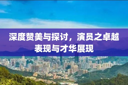 深度赞美与探讨，演员之卓越表现与才华展现