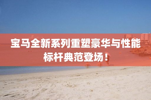 宝马全新系列重塑豪华与性能标杆典范登场！