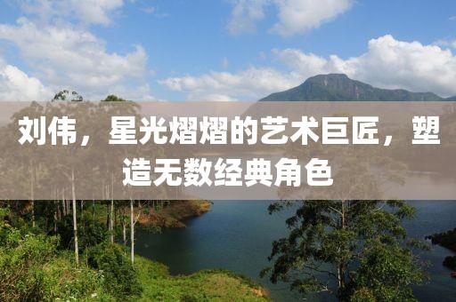 刘伟，星光熠熠的艺术巨匠，塑造无数经典角色