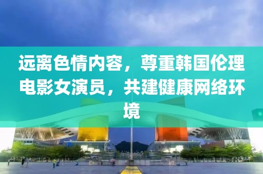 远离色情内容，尊重韩国伦理电影女演员，共建健康网络环境