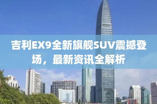 吉利EX9全新旗舰SUV震撼登场，最新资讯全解析