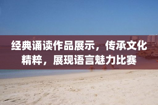 经典诵读作品展示，传承文化精粹，展现语言魅力比赛