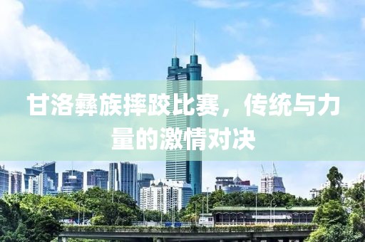 甘洛彝族摔跤比赛，传统与力量的激情对决
