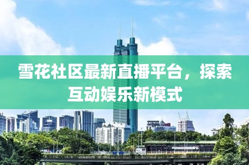 雪花社区最新直播平台，探索互动娱乐新模式