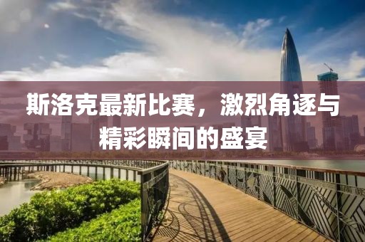 斯洛克最新比赛，激烈角逐与精彩瞬间的盛宴
