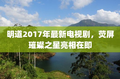明道2017年最新电视剧，荧屏璀璨之星亮相在即