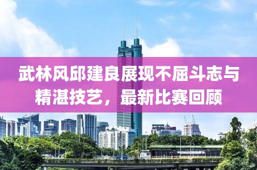 武林风邱建良展现不屈斗志与精湛技艺，最新比赛回顾