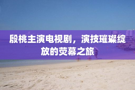 殷桃主演电视剧，演技璀璨绽放的荧幕之旅