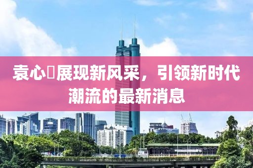 袁心玥展现新风采，引领新时代潮流的最新消息