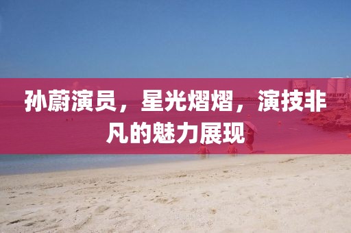 孙蔚演员，星光熠熠，演技非凡的魅力展现