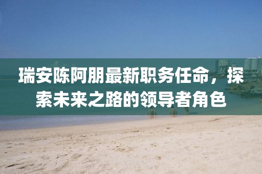 瑞安陈阿朋最新职务任命，探索未来之路的领导者角色