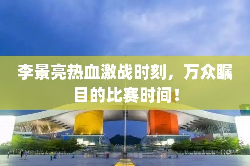 李景亮热血激战时刻，万众瞩目的比赛时间！