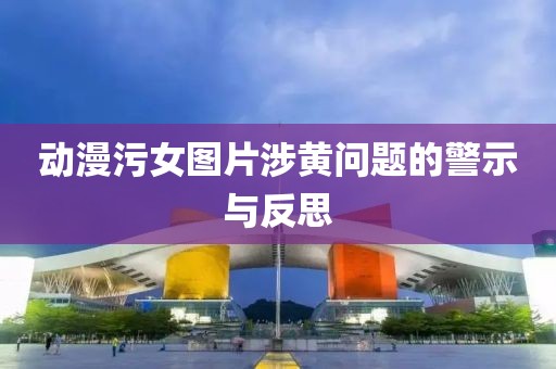 动漫污女图片涉黄问题的警示与反思