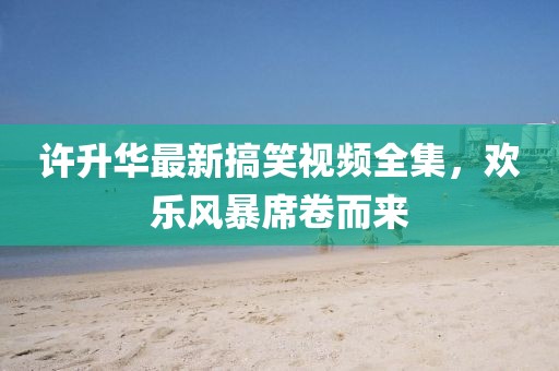 许升华最新搞笑视频全集，欢乐风暴席卷而来