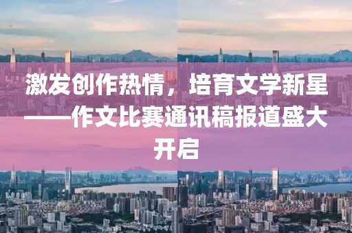 激发创作热情，培育文学新星——作文比赛通讯稿报道盛大开启