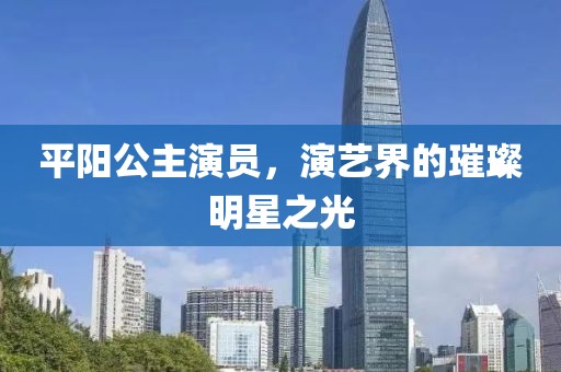 平阳公主演员，演艺界的璀璨明星之光