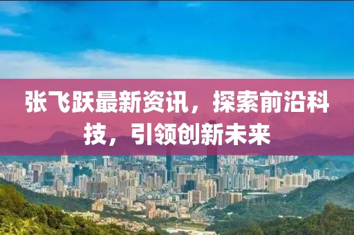 张飞跃最新资讯，探索前沿科技，引领创新未来