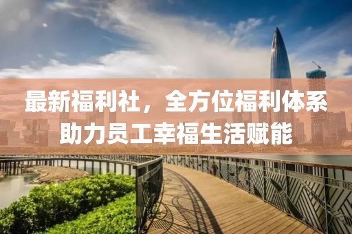 最新福利社，全方位福利体系助力员工幸福生活赋能