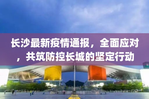 长沙最新疫情通报，全面应对，共筑防控长城的坚定行动