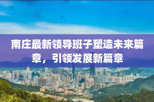 南庄最新领导班子塑造未来篇章，引领发展新篇章
