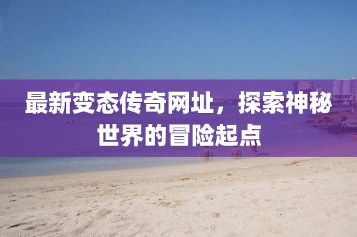 最新变态传奇网址，探索神秘世界的冒险起点