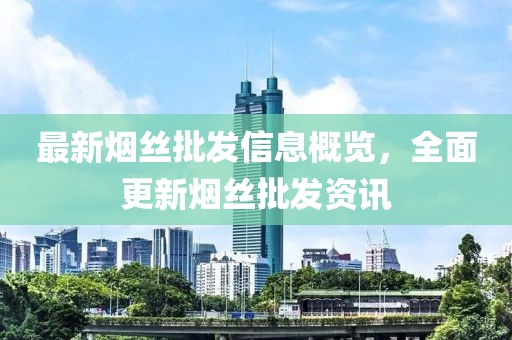 最新烟丝批发信息概览，全面更新烟丝批发资讯