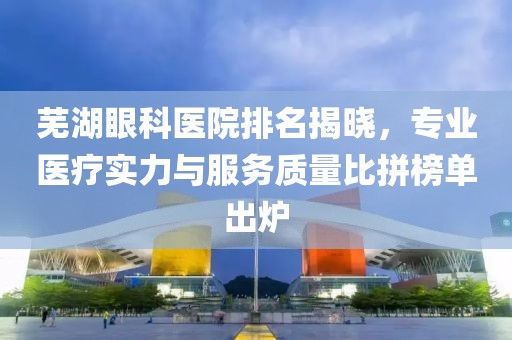 芜湖眼科医院排名揭晓，专业医疗实力与服务质量比拼榜单出炉