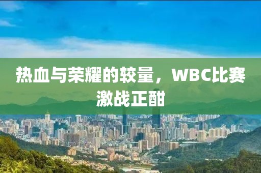 热血与荣耀的较量，WBC比赛激战正酣