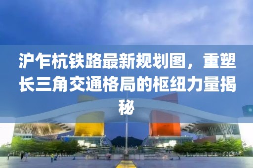 沪乍杭铁路最新规划图，重塑长三角交通格局的枢纽力量揭秘